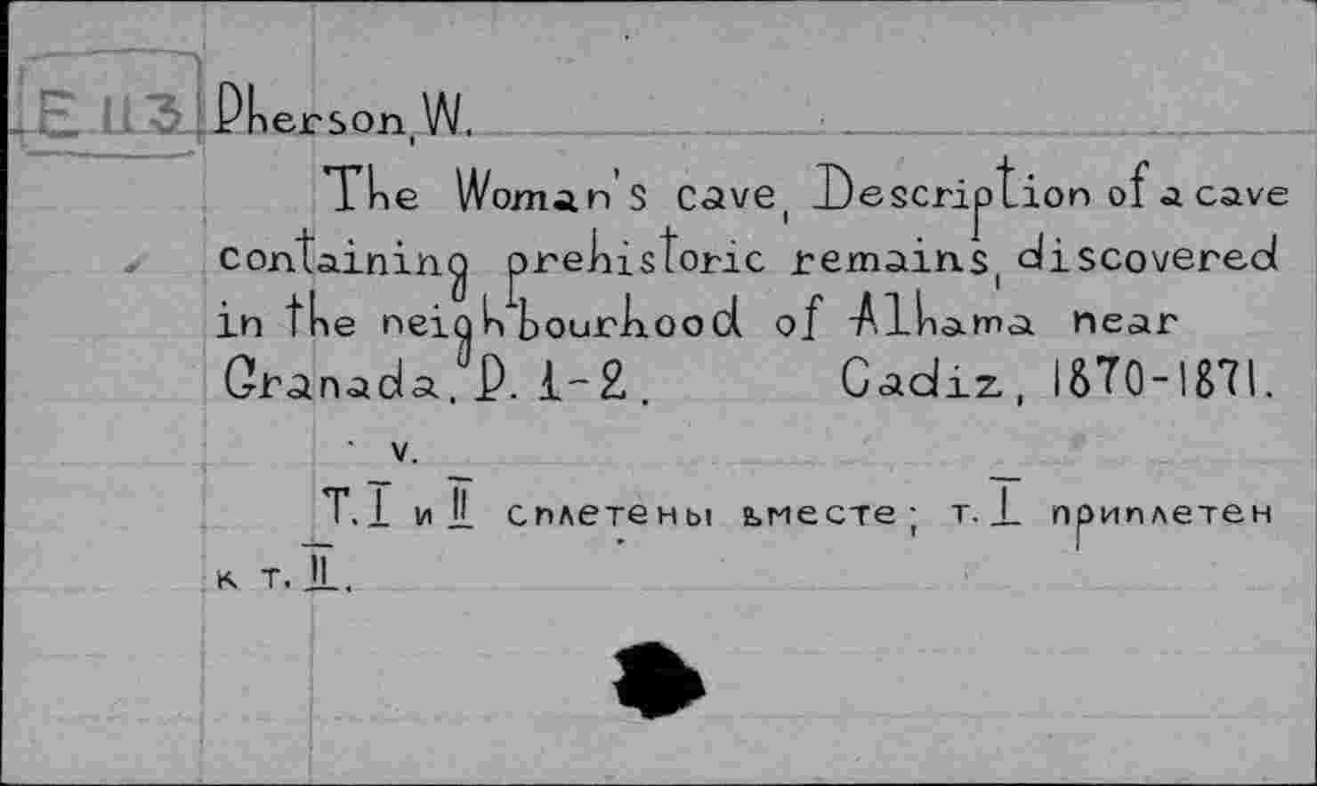 ﻿Dkerson W.
The Woman's Cave, Description of a cave containing prehistoric remains, discovered in the neighbourhood of -Alhama near Granada, P. 1-2 . Cadiz, ISÏ0-187I,
• V.
T.l и IL сплетены ьместе ; т. _L приплетен к т. IL.